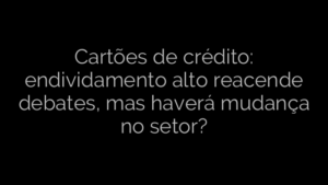 ​Cartões de crédito: endividamento alto reacende debates, mas haverá mudança no setor? 